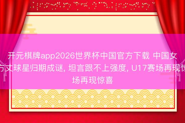 开元棋牌app2026世界杯中国官方下载 中国女排方丈球星归期成谜， 坦言跟不上强度， U17赛场再现惊喜
