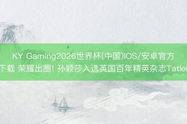 KY Gaming2026世界杯(中国)IOS/安卓官方下载 荣耀出圈! 孙颖莎入选英国百年精英杂志Tatler