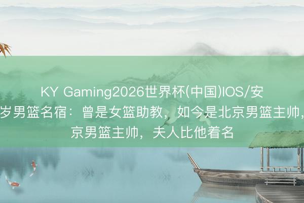 KY Gaming2026世界杯(中国)IOS/安卓官方下载 60岁男篮名宿：曾是女篮助教，如今是北京男篮主帅，夫人比他着名