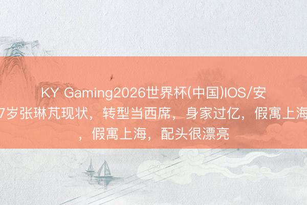 KY Gaming2026世界杯(中国)IOS/安卓官方下载 37岁张琳芃现状，转型当西席，身家过亿，假寓上海，配头很漂亮