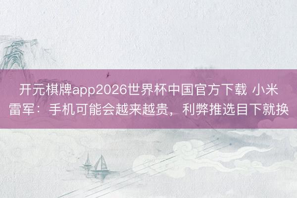 开元棋牌app2026世界杯中国官方下载 小米雷军：手机可能会越来越贵，利弊推选目下就换