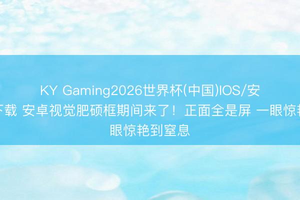 KY Gaming2026世界杯(中国)IOS/安卓官方下载 安卓视觉肥硕框期间来了！正面全是屏 一眼惊艳到窒息
