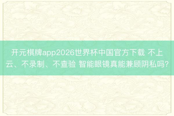 开元棋牌app2026世界杯中国官方下载 不上云、不录制、不查验 智能眼镜真能兼顾阴私吗?
