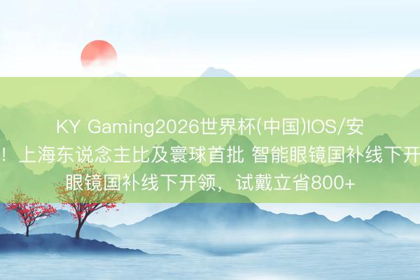 KY Gaming2026世界杯(中国)IOS/安卓官方下载 情愿了！上海东说念主比及寰球首批 智能眼镜国补线下开领，试戴立省800+