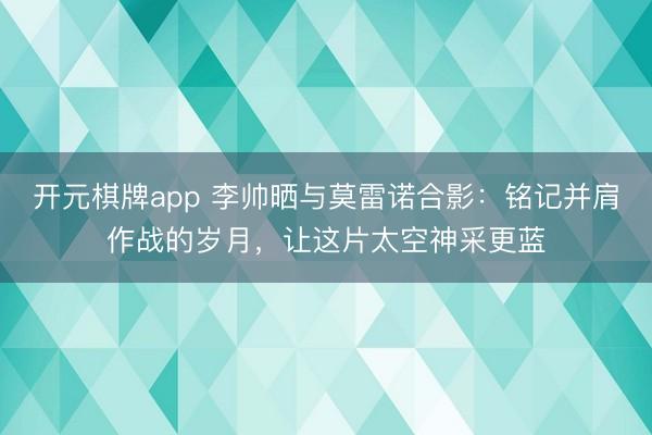 开元棋牌app 李帅晒与莫雷诺合影：铭记并肩作战的岁月，让这片太空神采更蓝