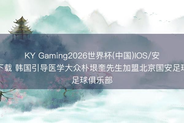 KY Gaming2026世界杯(中国)IOS/安卓官方下载 韩国引导医学大众朴垠奎先生加盟北京国安足球俱乐部