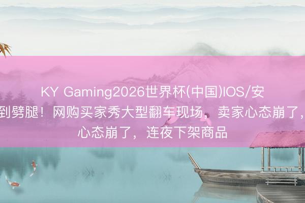 KY Gaming2026世界杯(中国)IOS/安卓官方下载 笑到劈腿！网购买家秀大型翻车现场，卖家心态崩了，连夜下架商品