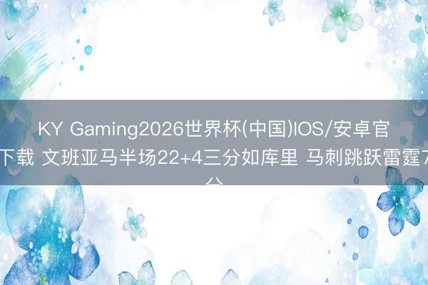 KY Gaming2026世界杯(中国)IOS/安卓官方下载 文班亚马半场22+4三分如库里 马刺跳跃雷霆7分