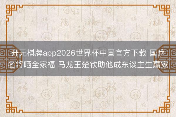 开元棋牌app2026世界杯中国官方下载 国乒名将晒全家福 马龙王楚钦助他成东谈主生赢家