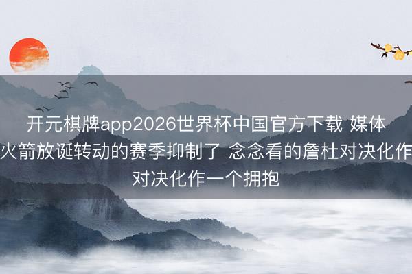 开元棋牌app2026世界杯中国官方下载 媒体东谈主：火箭放诞转动的赛季抑制了 念念看的詹杜对决化作一个拥抱