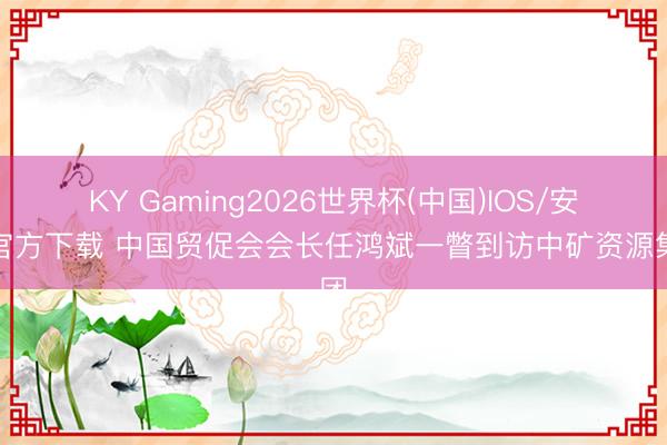 KY Gaming2026世界杯(中国)IOS/安卓官方下载 中国贸促会会长任鸿斌一瞥到访中矿资源集团