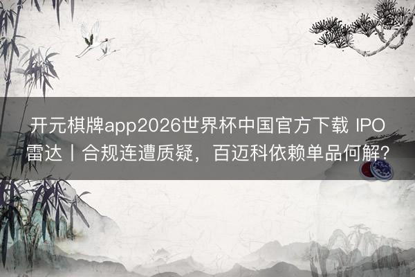 开元棋牌app2026世界杯中国官方下载 IPO雷达丨合规连遭质疑，百迈科依赖单品何解？