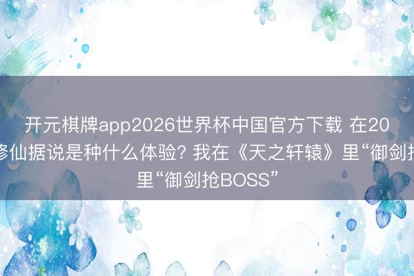 开元棋牌app2026世界杯中国官方下载 在2026年玩修仙据说是种什么体验? 我在《天之轩辕》里“御剑抢BOSS”
