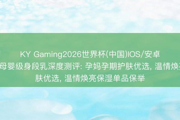 KY Gaming2026世界杯(中国)IOS/安卓官方下载 2026母婴级身段乳深度测评: 孕妈孕期护肤优选， 温情焕亮保湿单品保举
