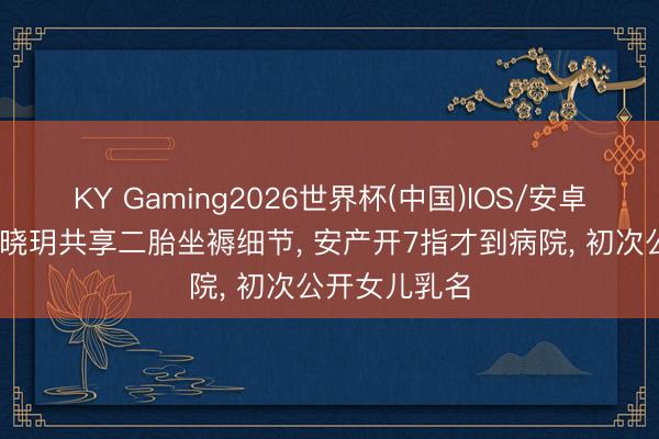 KY Gaming2026世界杯(中国)IOS/安卓官方下载 程晓玥共享二胎坐褥细节， 安产开7指才到病院， 初次公开女儿乳名