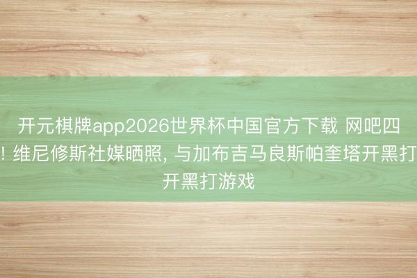 开元棋牌app2026世界杯中国官方下载 网吧四连坐! 维尼修斯社媒晒照， 与加布吉马良斯帕奎塔开黑打游戏