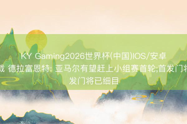 KY Gaming2026世界杯(中国)IOS/安卓官方下载 德拉富恩特: 亚马尔有望赶上小组赛首轮;首发门将已细目