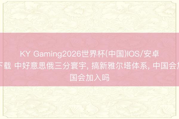 KY Gaming2026世界杯(中国)IOS/安卓官方下载 中好意思俄三分寰宇， 搞新雅尔塔体系， 中国会加入吗