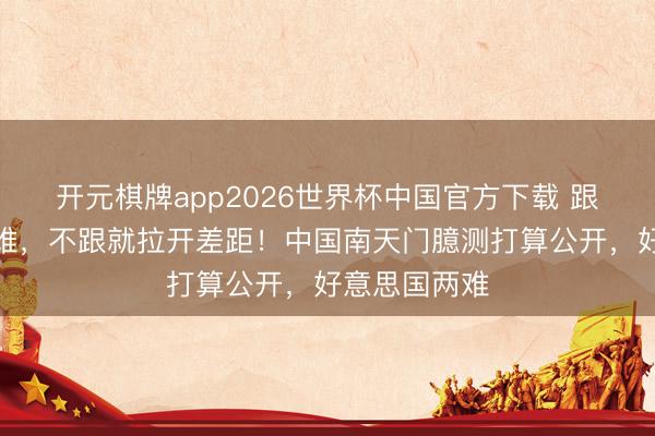 开元棋牌app2026世界杯中国官方下载 跟了将难上加难，不跟就拉开差距！中国南天门臆测打算公开，好意思国两难