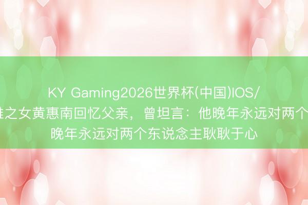 KY Gaming2026世界杯(中国)IOS/安卓官方下载 黄维之女黄惠南回忆父亲，曾坦言：他晚年永远对两个东说念主耿耿于心
