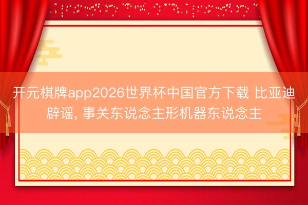 开元棋牌app2026世界杯中国官方下载 比亚迪辟谣， 事关东说念主形机器东说念主
