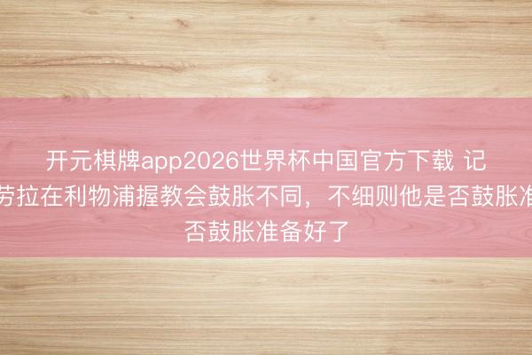 开元棋牌app2026世界杯中国官方下载 记者：伊劳拉在利物浦握教会鼓胀不同，不细则他是否鼓胀准备好了