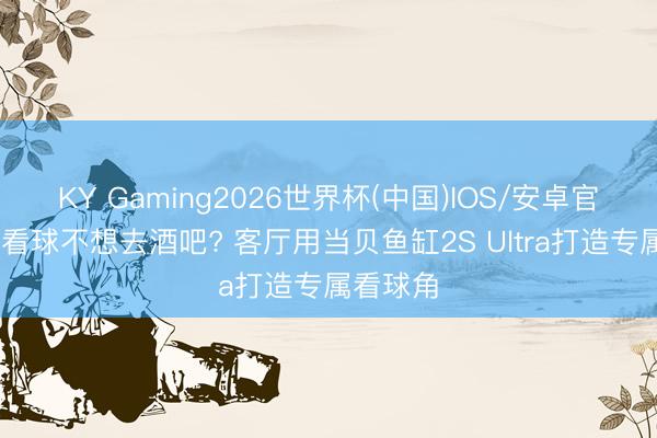 KY Gaming2026世界杯(中国)IOS/安卓官方下载 看球不想去酒吧? 客厅用当贝鱼缸2S Ultra打造专属看球角