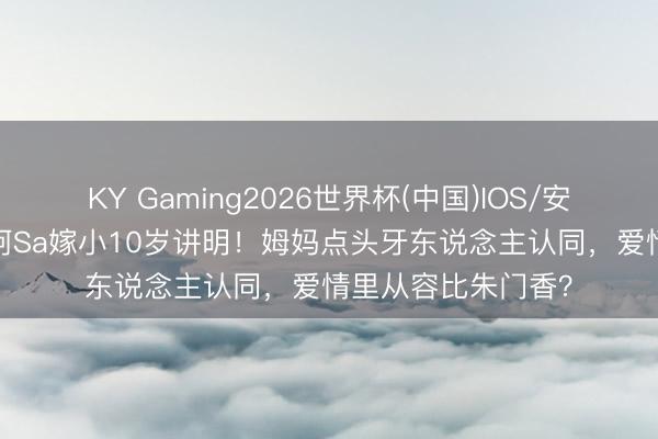 KY Gaming2026世界杯(中国)IOS/安卓官方下载 43岁阿Sa嫁小10岁讲明！姆妈点头牙东说念主认同，爱情里从容比朱门香？