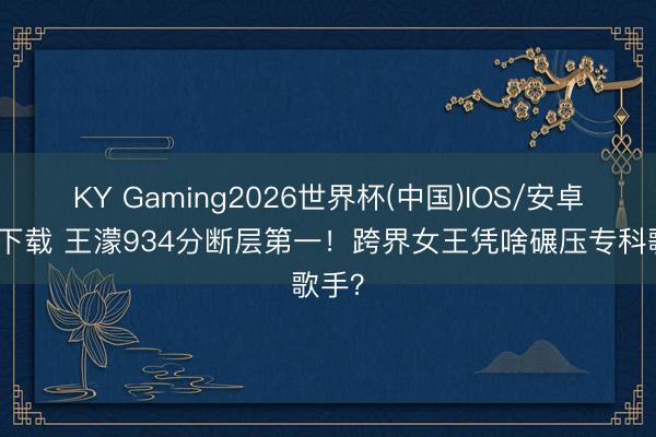 KY Gaming2026世界杯(中国)IOS/安卓官方下载 王濛934分断层第一！跨界女王凭啥碾压专科歌手？