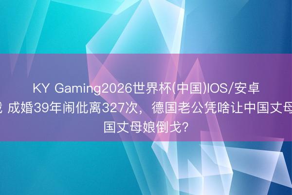KY Gaming2026世界杯(中国)IOS/安卓官方下载 成婚39年闹仳离327次，德国老公凭啥让中国丈母娘倒戈？