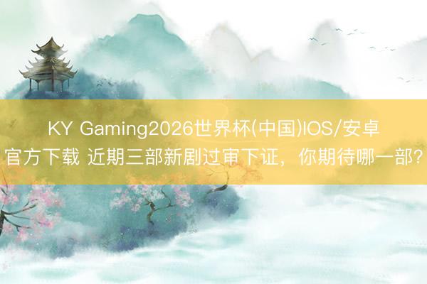 KY Gaming2026世界杯(中国)IOS/安卓官方下载 近期三部新剧过审下证，你期待哪一部？
