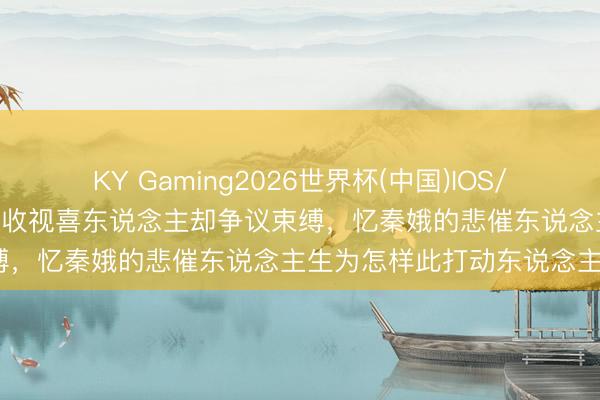 KY Gaming2026世界杯(中国)IOS/安卓官方下载 《主角》开播收视喜东说念主却争议束缚，忆秦娥的悲催东说念主生为怎样此打动东说念主？