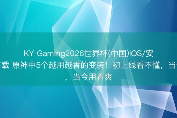 KY Gaming2026世界杯(中国)IOS/安卓官方下载 原神中5个越用越香的变装！初上线看不懂，当今用着爽