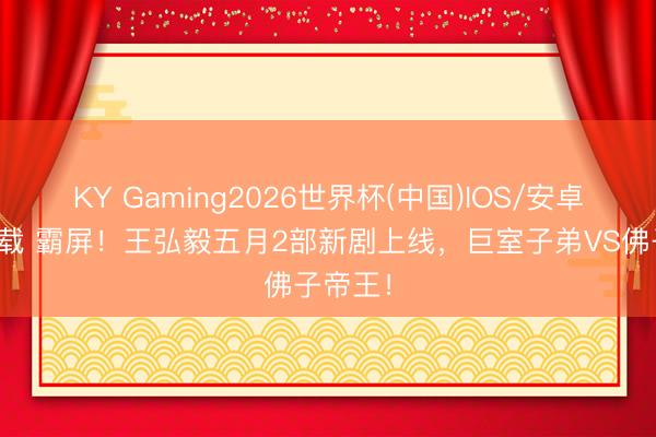 KY Gaming2026世界杯(中国)IOS/安卓官方下载 霸屏！王弘毅五月2部新剧上线，巨室子弟VS佛子帝王！