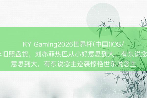 KY Gaming2026世界杯(中国)IOS/安卓官方下载 女星童年旧照盘货，刘亦菲热巴从小好意思到大，有东说念主逆袭惊艳世东说念主