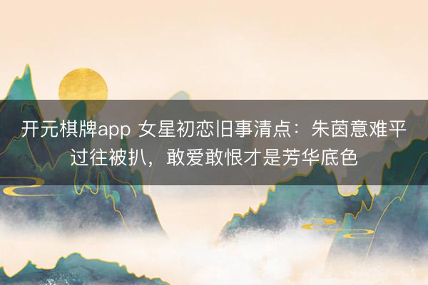开元棋牌app 女星初恋旧事清点：朱茵意难平过往被扒，敢爱敢恨才是芳华底色
