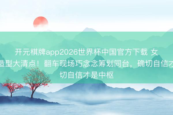 开元棋牌app2026世界杯中国官方下载 女星红毯造型大清点!翻车现场巧念念筹划同台,确切自信才是中枢