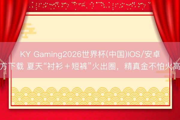 KY Gaming2026世界杯(中国)IOS/安卓官方下载 夏天“衬衫＋短裤”火出圈，精真金不怕火高等