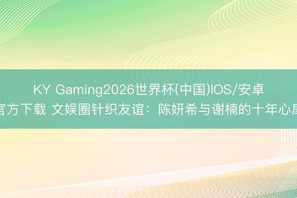 KY Gaming2026世界杯(中国)IOS/安卓官方下载 文娱圈针织友谊：陈妍希与谢楠的十年心扉