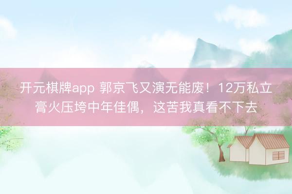 开元棋牌app 郭京飞又演无能废！12万私立膏火压垮中年佳偶，这苦我真看不下去