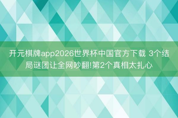开元棋牌app2026世界杯中国官方下载 3个结局谜团让全网吵翻!第2个真相太扎心