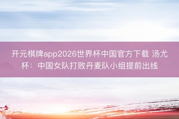 开元棋牌app2026世界杯中国官方下载 汤尤杯：中国女队打败丹麦队小组提前出线