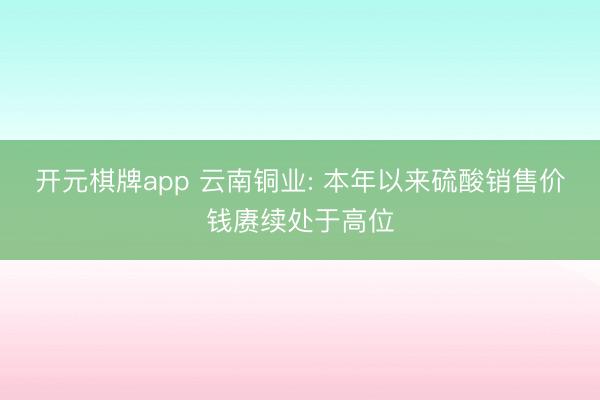 开元棋牌app 云南铜业: 本年以来硫酸销售价钱赓续处于高位