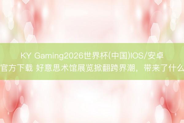 KY Gaming2026世界杯(中国)IOS/安卓官方下载 好意思术馆展览掀翻跨界潮，带来了什么