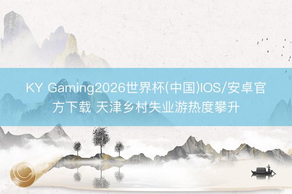 KY Gaming2026世界杯(中国)IOS/安卓官方下载 天津乡村失业游热度攀升