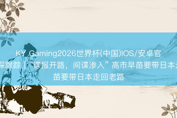 KY Gaming2026世界杯(中国)IOS/安卓官方下载 深跟踪｜“谍报开路，间谍渗入” 高市早苗要带日本走回老路