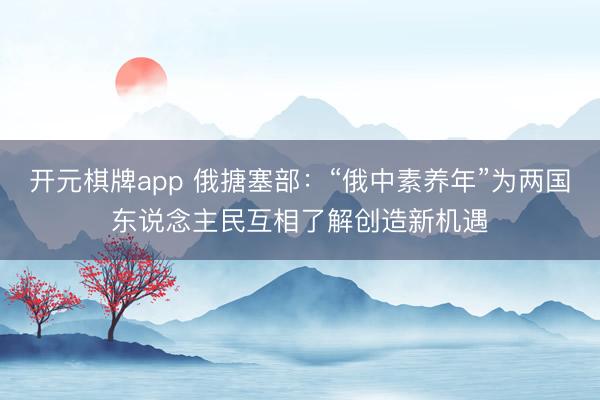 开元棋牌app 俄搪塞部：“俄中素养年”为两国东说念主民互相了解创造新机遇