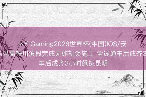 KY Gaming2026世界杯(中国)IOS/安卓官方下载 渝昆高铁川滇段完成无砟轨谈施工 全线通车后成齐3小时飙拢昆明