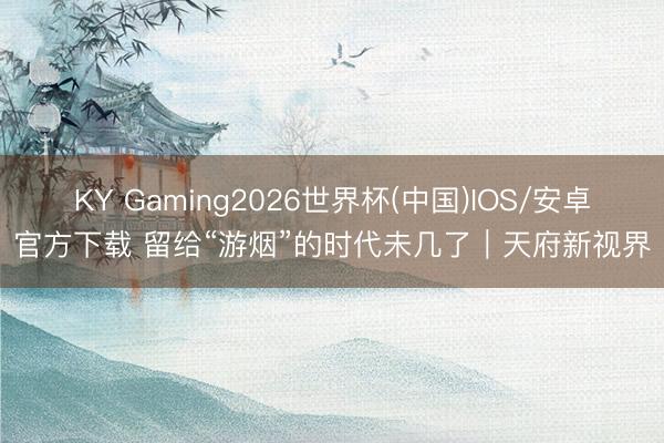 KY Gaming2026世界杯(中国)IOS/安卓官方下载 留给“游烟”的时代未几了|天府新视界