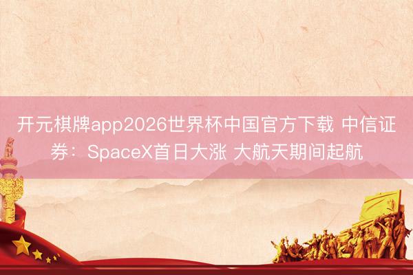开元棋牌app2026世界杯中国官方下载 中信证券：SpaceX首日大涨 大航天期间起航